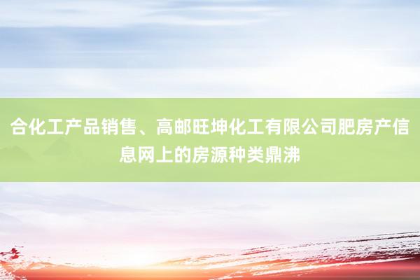 合化工产品销售、高邮旺坤化工有限公司肥房产信息网上的房源种类鼎沸