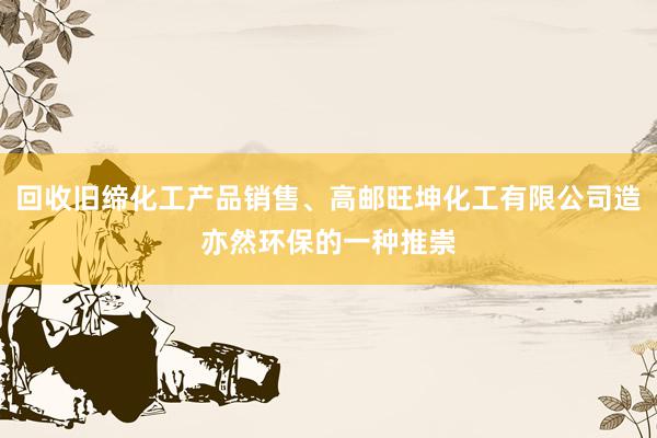 回收旧缔化工产品销售、高邮旺坤化工有限公司造亦然环保的一种推崇